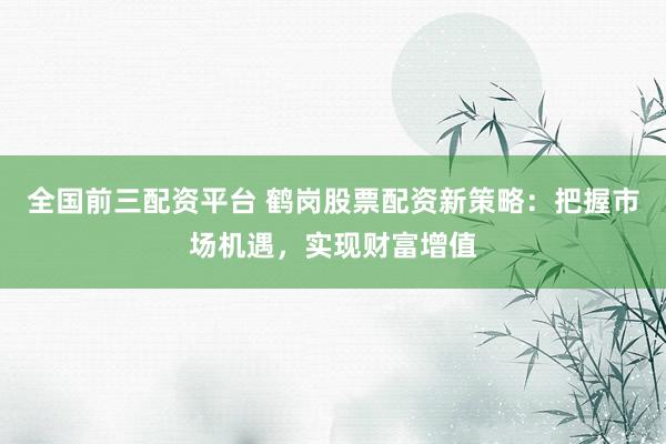 全国前三配资平台 鹤岗股票配资新策略：把握市场机遇，实现财富增值