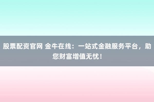 股票配资官网 金牛在线：一站式金融服务平台，助您财富增值无忧！