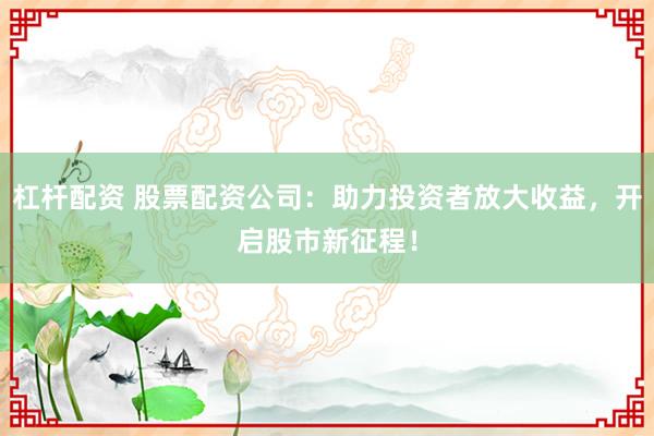 杠杆配资 股票配资公司：助力投资者放大收益，开启股市新征程！