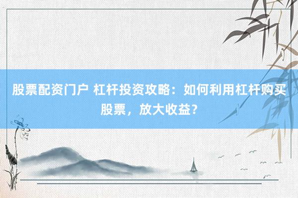 股票配资门户 杠杆投资攻略:如何利用杠杆购买股票,放大收益?