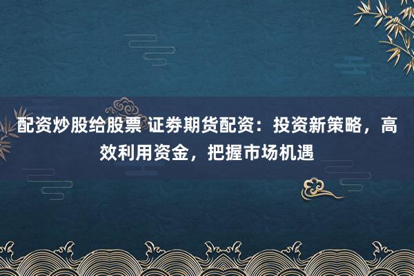 配资炒股给股票 证劵期货配资：投资新策略，高效利用资金，把握市场机遇