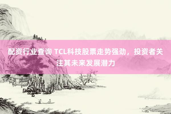 配资行业查询 TCL科技股票走势强劲，投资者关注其未来发展潜力