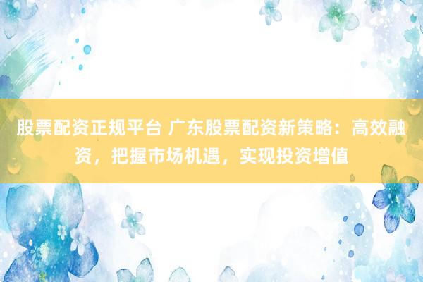 股票配资正规平台 广东股票配资新策略：高效融资，把握市场机遇，实现投资增值