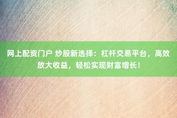 网上配资门户 炒股新选择:杠杆交易平台,高效放大收益,轻松实现财富增长!