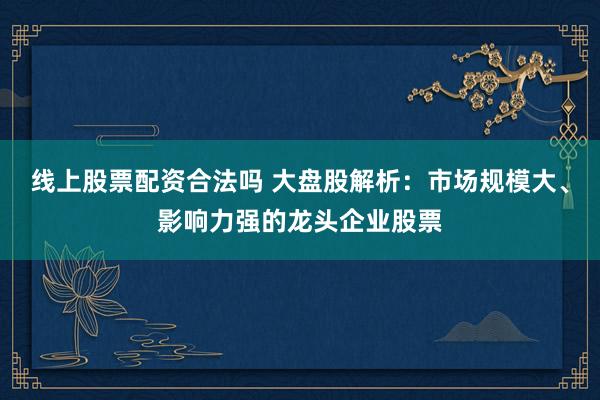 线上股票配资合法吗 大盘股解析：市场规模大、影响力强的龙头企业股票