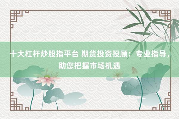 十大杠杆炒股指平台 期货投资投顾：专业指导，助您把握市场机遇