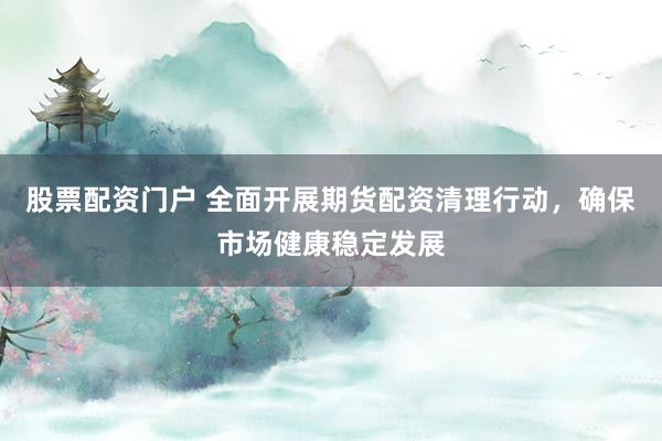 股票配资门户 全面开展期货配资清理行动，确保市场健康稳定发展