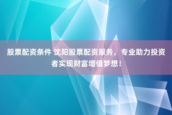 股票配资条件 沈阳股票配资服务，专业助力投资者实现财富增值梦想！
