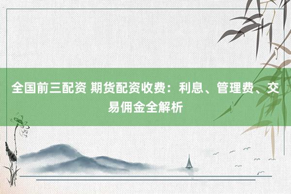 全国前三配资 期货配资收费：利息、管理费、交易佣金全解析