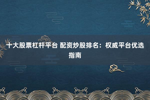 十大股票杠杆平台 配资炒股排名：权威平台优选指南