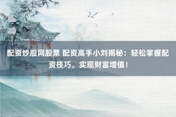 配资炒股网股票 配资高手小刘揭秘：轻松掌握配资技巧，实现财富增值！