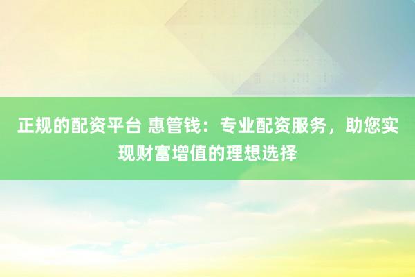 正规的配资平台 惠管钱：专业配资服务，助您实现财富增值的理想选择