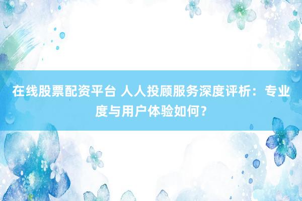在线股票配资平台 人人投顾服务深度评析：专业度与用户体验如何？