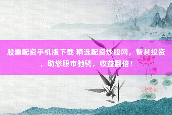 股票配资手机版下载 精选配资炒股网，智慧投资，助您股市驰骋，收益翻倍！