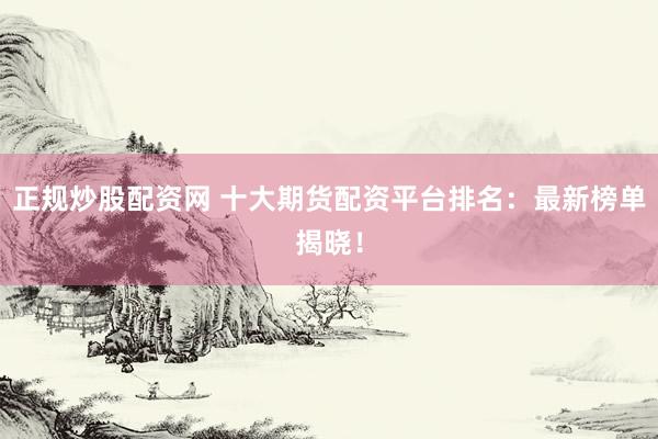 正规炒股配资网 十大期货配资平台排名：最新榜单揭晓！