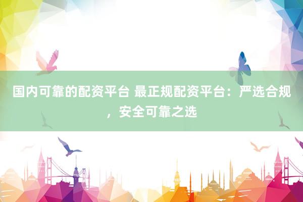 国内可靠的配资平台 最正规配资平台：严选合规，安全可靠之选
