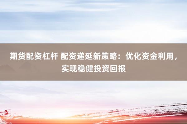 期货配资杠杆 配资递延新策略：优化资金利用，实现稳健投资回报
