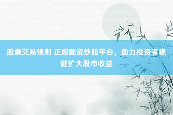 股票交易规则 正规配资炒股平台，助力投资者稳健扩大股市收益