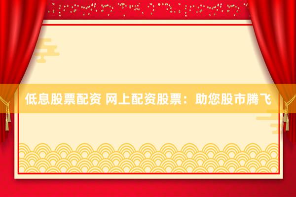 低息股票配资 网上配资股票：助您股市腾飞