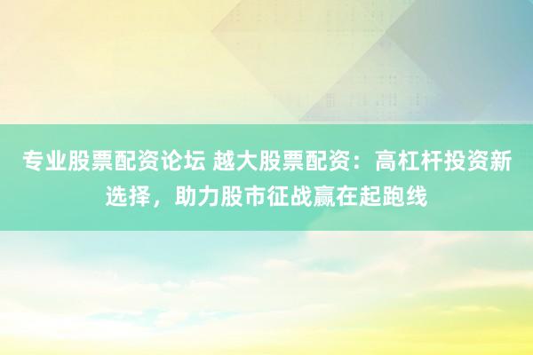 专业股票配资论坛 越大股票配资：高杠杆投资新选择，助力股市征战赢在起跑线