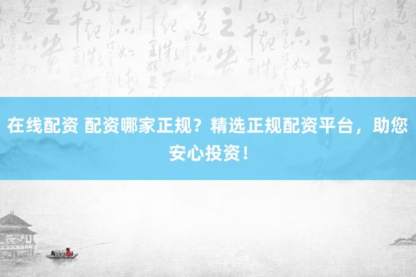 在线配资 配资哪家正规？精选正规配资平台，助您安心投资！
