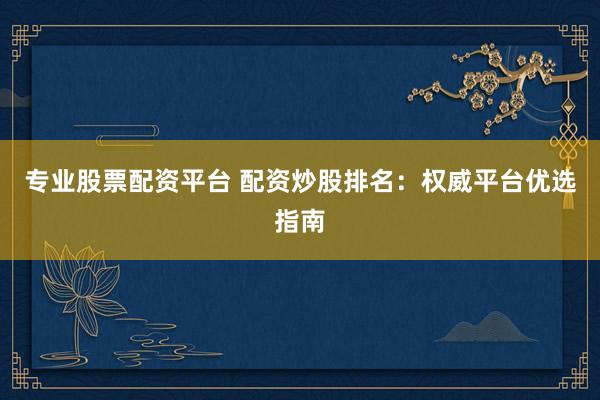 专业股票配资平台 配资炒股排名：权威平台优选指南