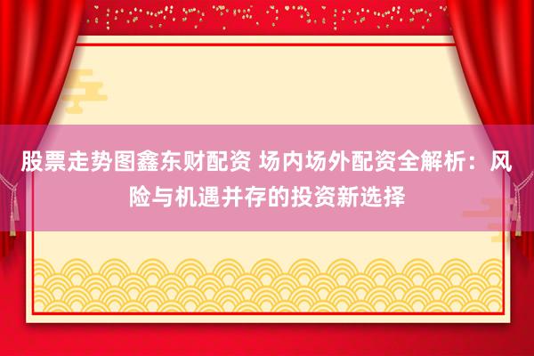 股票走势图鑫东财配资 场内场外配资全解析：风险与机遇并存的投资新选择