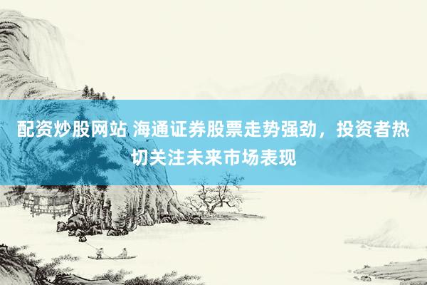配资炒股网站 海通证券股票走势强劲，投资者热切关注未来市场表现