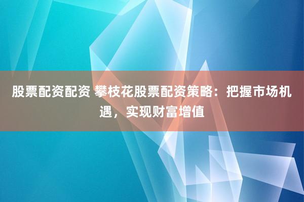 股票配资配资 攀枝花股票配资策略：把握市场机遇，实现财富增值