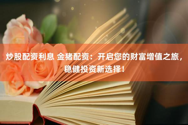 炒股配资利息 金猪配资：开启您的财富增值之旅，稳健投资新选择！