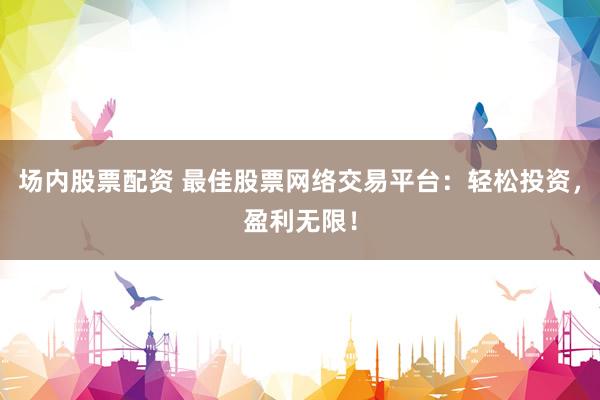 场内股票配资 最佳股票网络交易平台：轻松投资，盈利无限！