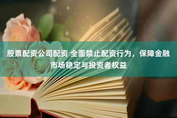 股票配资公司配资 全面禁止配资行为，保障金融市场稳定与投资者权益
