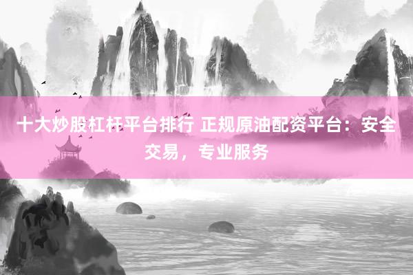 十大炒股杠杆平台排行 正规原油配资平台：安全交易，专业服务