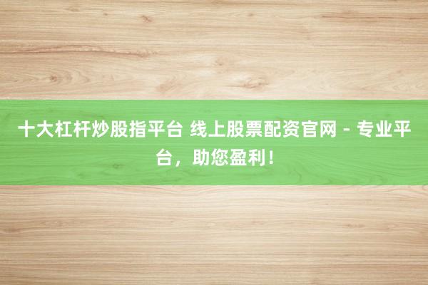 十大杠杆炒股指平台 线上股票配资官网 - 专业平台，助您盈利！