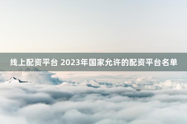 线上配资平台 2023年国家允许的配资平台名单