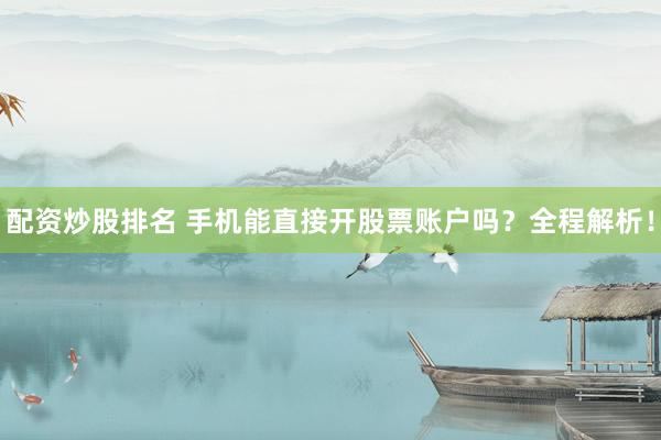 配资炒股排名 手机能直接开股票账户吗？全程解析！