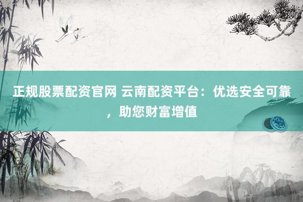 正规股票配资官网 云南配资平台：优选安全可靠，助您财富增值