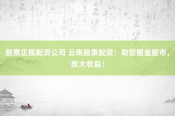 股票正规配资公司 云南股票配资：助您掘金股市，放大收益！