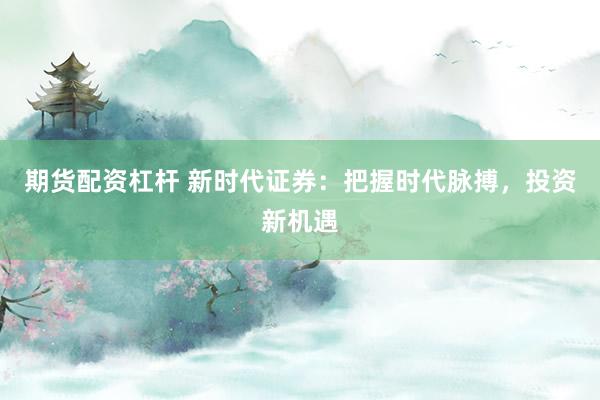 期货配资杠杆 新时代证券：把握时代脉搏，投资新机遇
