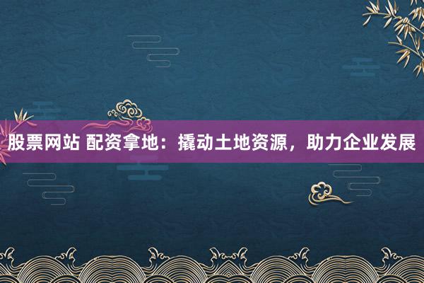 股票网站 配资拿地：撬动土地资源，助力企业发展