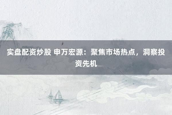 实盘配资炒股 申万宏源：聚焦市场热点，洞察投资先机