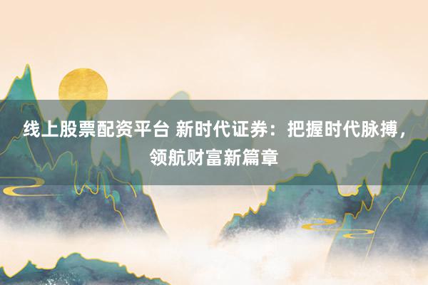 线上股票配资平台 新时代证券：把握时代脉搏，领航财富新篇章