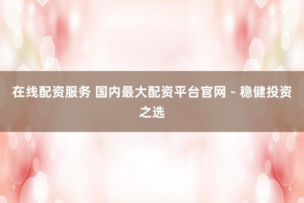 在线配资服务 国内最大配资平台官网 - 稳健投资之选