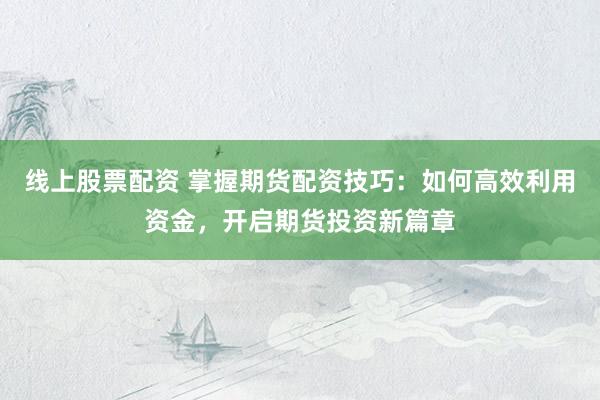 线上股票配资 掌握期货配资技巧：如何高效利用资金，开启期货投资新篇章