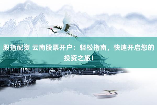 股指配资 云南股票开户：轻松指南，快速开启您的投资之旅！