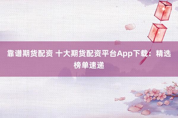 靠谱期货配资 十大期货配资平台App下载：精选榜单速递