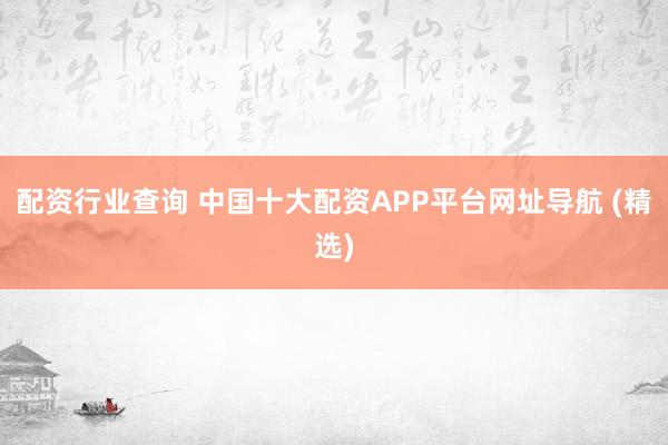 配资行业查询 中国十大配资APP平台网址导航 (精选)