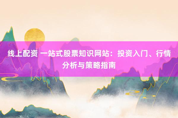 线上配资 一站式股票知识网站：投资入门、行情分析与策略指南